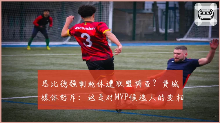 恩比德强制轮休遭联盟调查？费城媒体怒斥：这是对MVP候选人的变相迫害