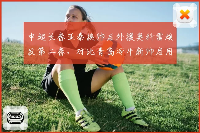 中超长春亚泰换帅后外援奥科雷焕发第二春,对比青岛海牛新帅启用全华班后成绩直线下滑