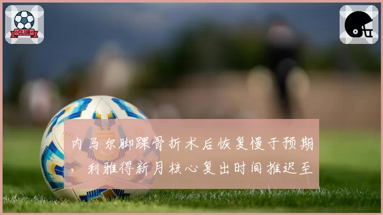 内马尔脚踝骨折术后恢复慢于预期，利雅得新月核心复出时间推迟至11月