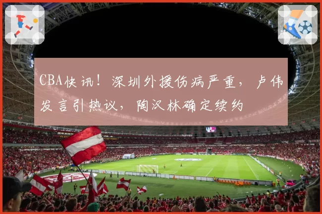 CBA快讯！深圳外援伤病严重，卢伟发言引热议，陶汉林确定续约