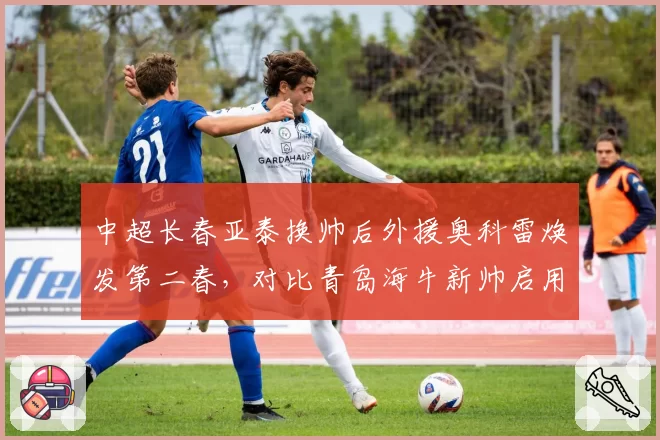 中超长春亚泰换帅后外援奥科雷焕发第二春,对比青岛海牛新帅启用全华班后成绩直线下滑
