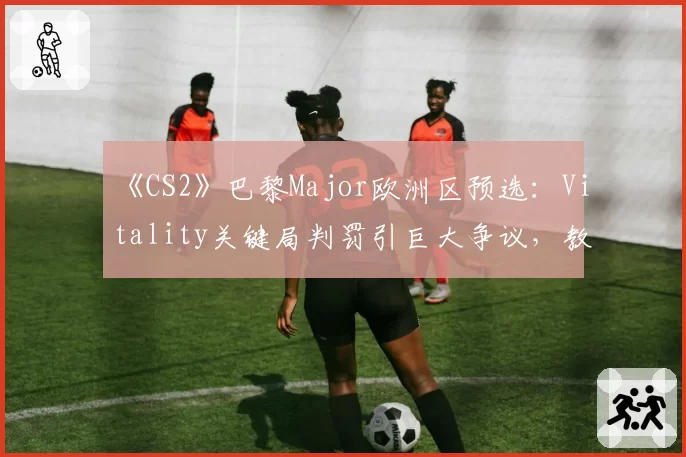 《CS2》巴黎Major欧洲区预选:Vitality关键局判罚引巨大争议,教练怒斥裁判“毁了赛季”