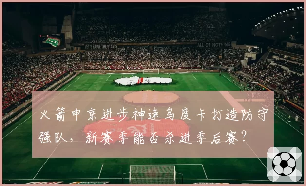 火箭申京进步神速乌度卡打造防守强队，新赛季能否杀进季后赛？