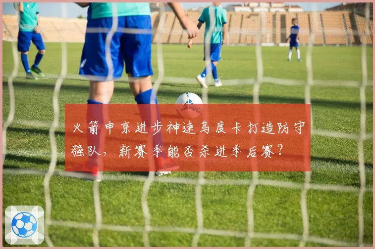 火箭申京进步神速乌度卡打造防守强队，新赛季能否杀进季后赛？
