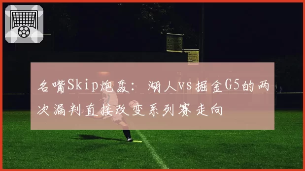 名嘴Skip炮轰：湖人vs掘金G5的两次漏判直接改变系列赛走向