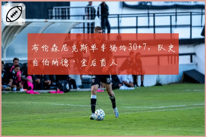 布伦森尼克斯单季场均30+7，队史自伯纳德·金后首人