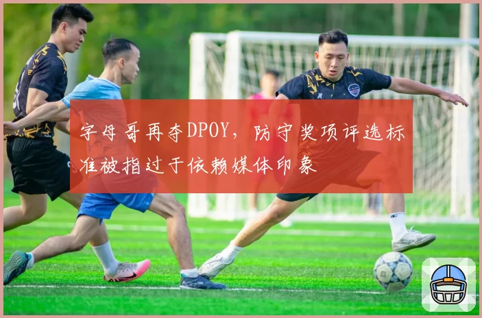 字母哥再夺DPOY，防守奖项评选标准被指过于依赖媒体印象