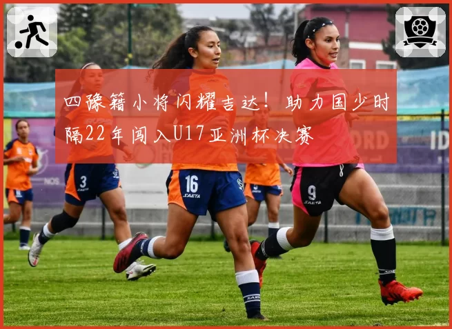 四豫籍小将闪耀吉达！助力国少时隔22年闯入U17亚洲杯决赛