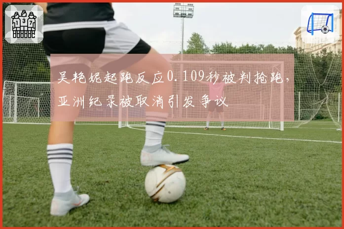吴艳妮起跑反应0.109秒被判抢跑，亚洲纪录被取消引发争议