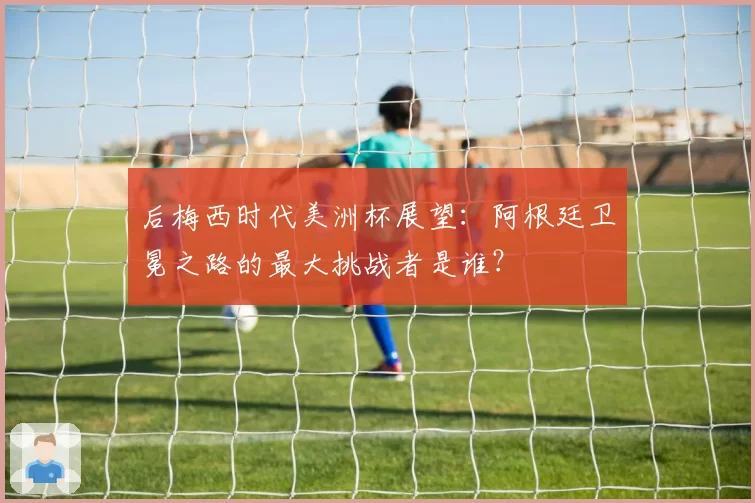 后梅西时代美洲杯展望:阿根廷卫冕之路的最大挑战者是谁?