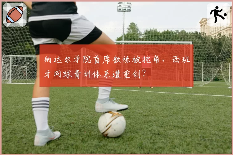 纳达尔学院首席教练被挖角,西班牙网球青训体系遭重创?
