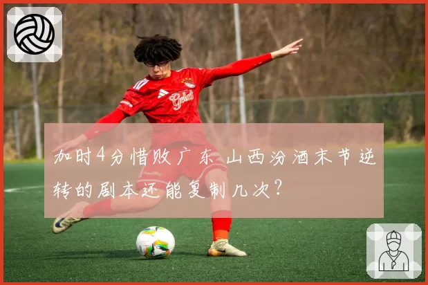 加时4分惜败广东 山西汾酒末节逆转的剧本还能复制几次?