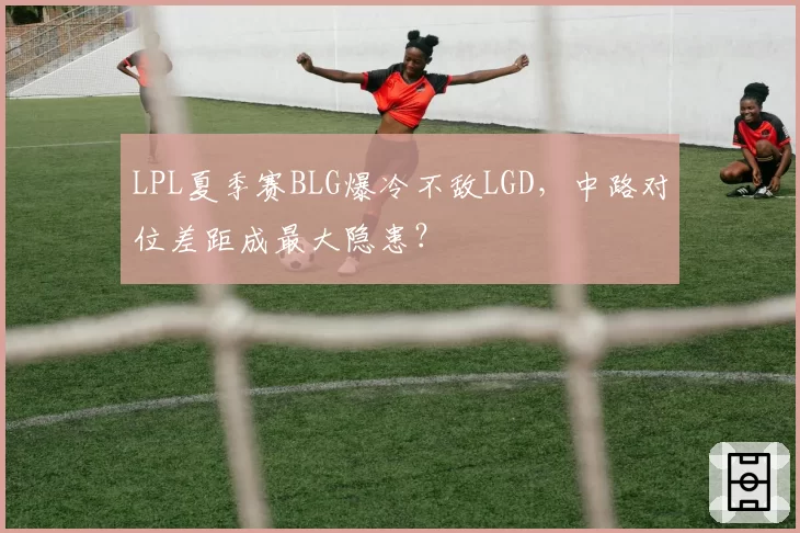 LPL夏季赛BLG爆冷不敌LGD，中路对位差距成最大隐患？