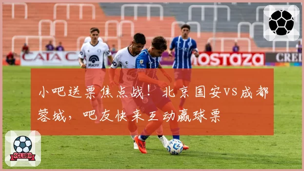 小吧送票焦点战!北京国安vs成都蓉城,吧友快来互动赢球票