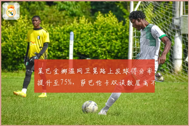 莱巴金娜温网卫冕路上发球得分率提升至75%，萨巴伦卡双误数居高不下成隐患