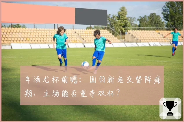 年汤尤杯前瞻:国羽新老交替阵痛期,主场能否重夺双杯?