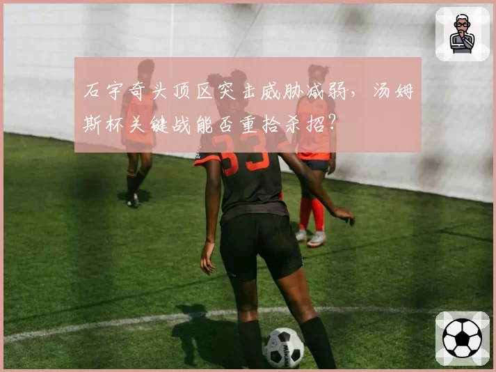 石宇奇头顶区突击威胁减弱，汤姆斯杯关键战能否重拾杀招？