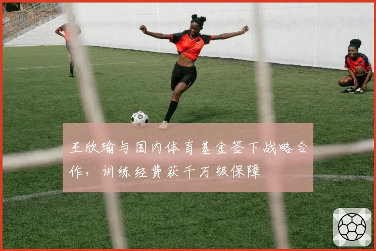 王欣瑜与国内体育基金签下战略合作,训练经费获千万级保障