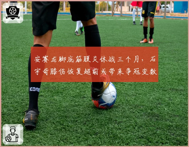 安赛龙脚底筋膜炎休战三个月,石宇奇膝伤恢复超前或带来争冠变数