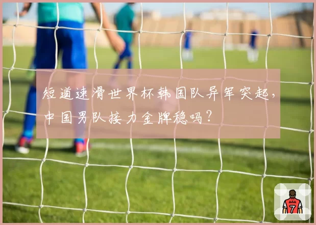 短道速滑世界杯韩国队异军突起,中国男队接力金牌稳吗?