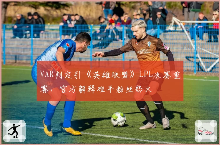 VAR判定引《英雄联盟》LPL决赛重赛,官方解释难平粉丝怒火
