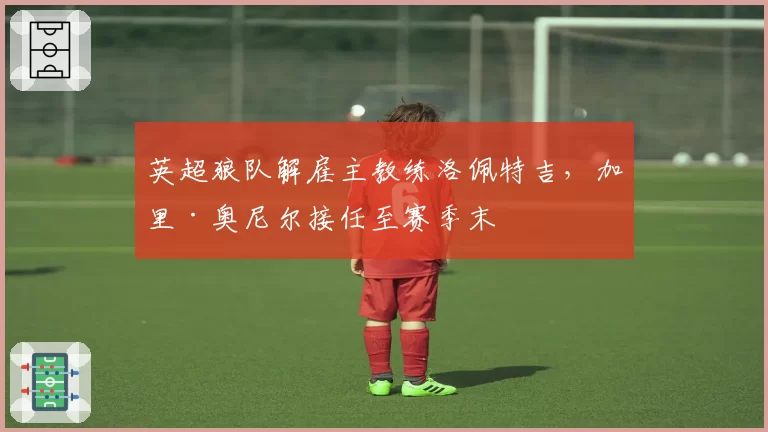 英超狼队解雇主教练洛佩特吉,加里·奥尼尔接任至赛季末