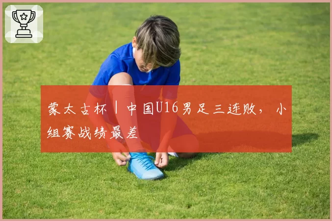 蒙太古杯|中国U16男足三连败,小组赛战绩最差