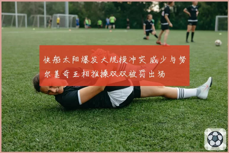 快船太阳爆发大规模冲突 威少与努尔基奇互相推搡双双被罚出场