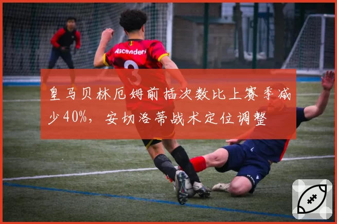 皇马贝林厄姆前插次数比上赛季减少40%，安切洛蒂战术定位调整