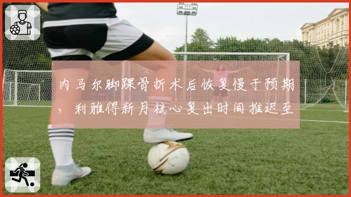内马尔脚踝骨折术后恢复慢于预期，利雅得新月核心复出时间推迟至11月