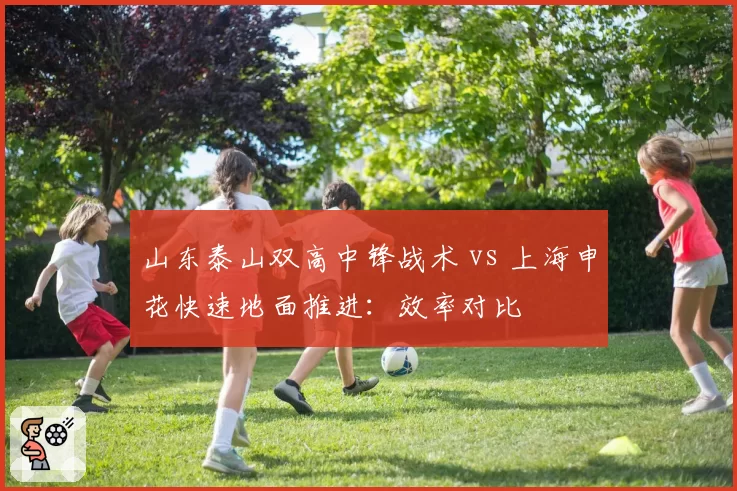 山东泰山双高中锋战术 vs 上海申花快速地面推进:效率对比