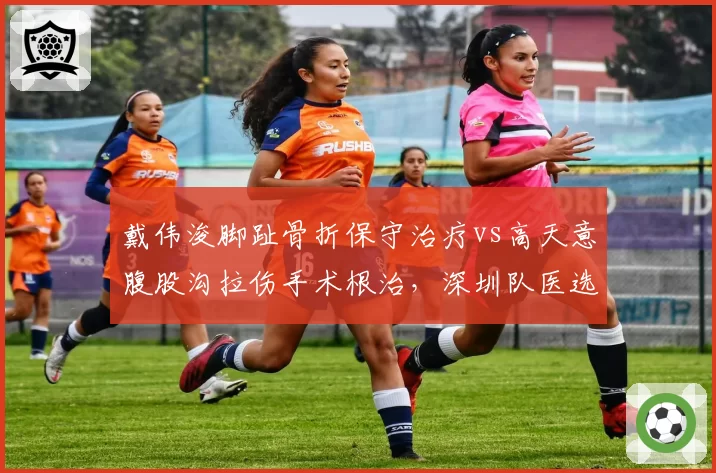 戴伟浚脚趾骨折保守治疗vs高天意腹股沟拉伤手术根治,深圳队医选择决定复出周期