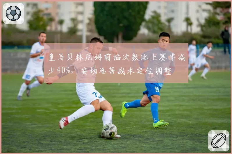 皇马贝林厄姆前插次数比上赛季减少40%，安切洛蒂战术定位调整