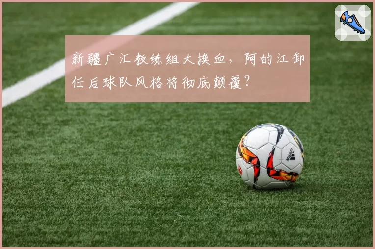新疆广汇教练组大换血,阿的江卸任后球队风格将彻底颠覆?