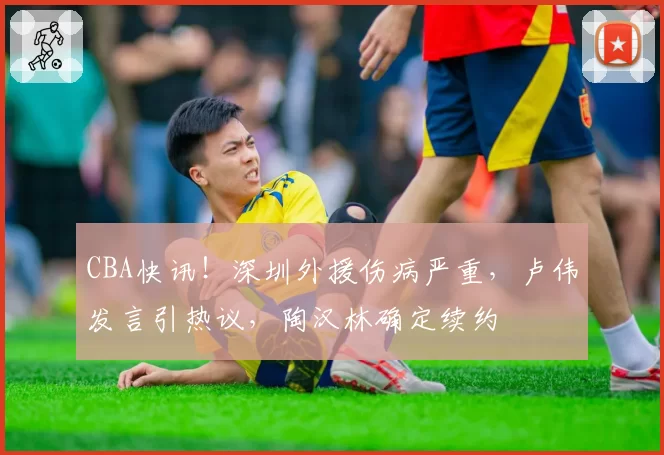 CBA快讯！深圳外援伤病严重，卢伟发言引热议，陶汉林确定续约