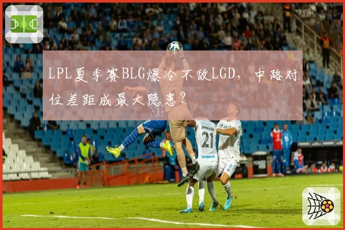 LPL夏季赛BLG爆冷不敌LGD，中路对位差距成最大隐患？