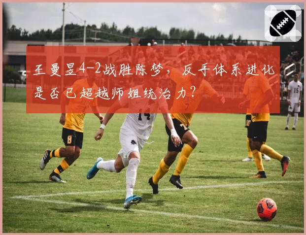 王曼昱4-2战胜陈梦，反手体系进化是否已超越师姐统治力？