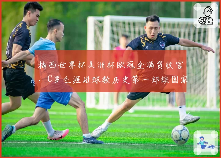 梅西世界杯美洲杯欧冠全满贯收官，C罗生涯进球数历史第一却缺国家队大赛