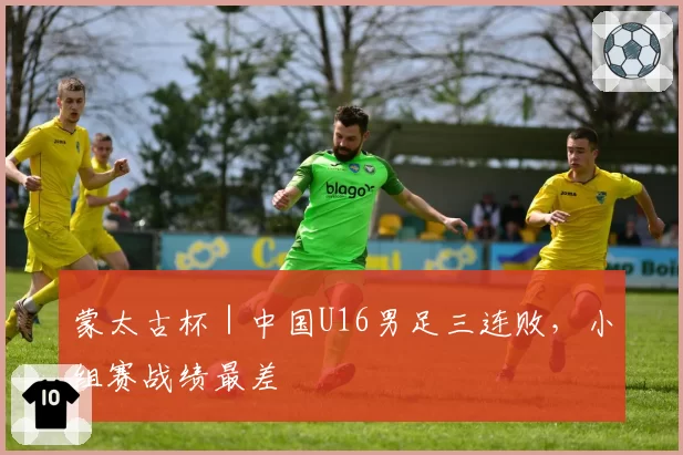 蒙太古杯|中国U16男足三连败,小组赛战绩最差