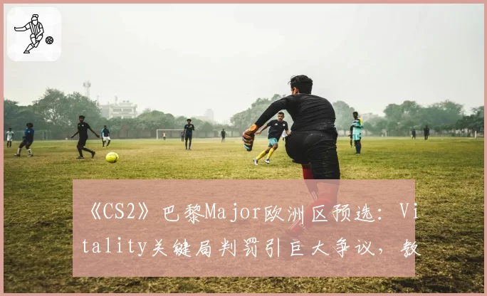 《CS2》巴黎Major欧洲区预选：Vitality关键局判罚引巨大争议，教练怒斥裁判“毁了赛季”