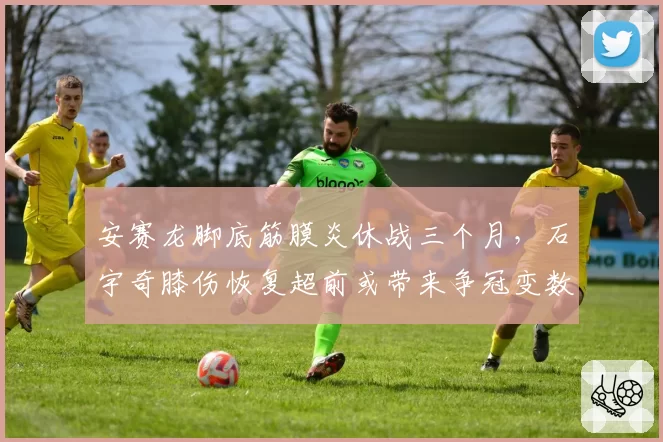 安赛龙脚底筋膜炎休战三个月,石宇奇膝伤恢复超前或带来争冠变数
