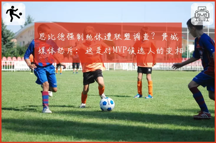恩比德强制轮休遭联盟调查？费城媒体怒斥：这是对MVP候选人的变相迫害