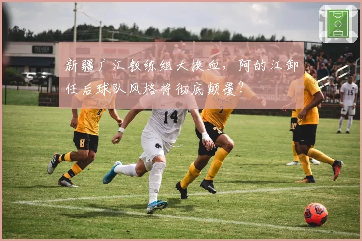 新疆广汇教练组大换血,阿的江卸任后球队风格将彻底颠覆?
