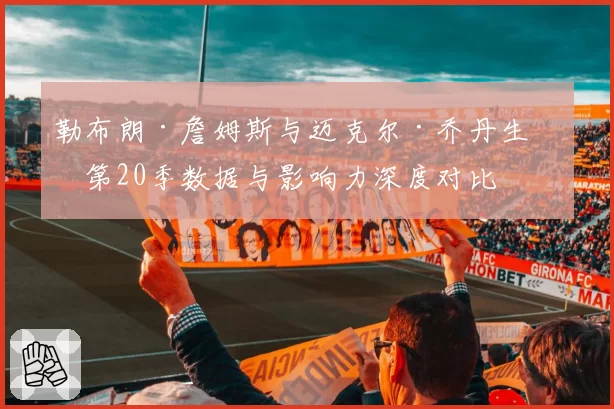 勒布朗·詹姆斯与迈克尔·乔丹生涯第20季数据与影响力深度对比