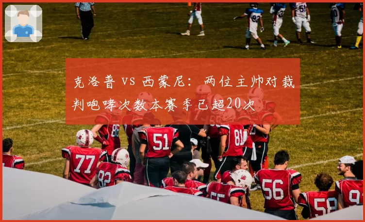 克洛普 vs 西蒙尼:两位主帅对裁判咆哮次数本赛季已超20次