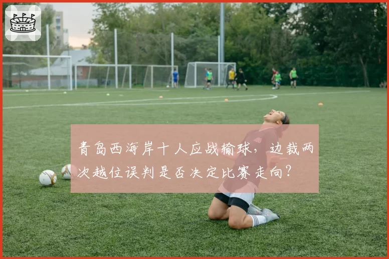 青岛西海岸十人应战输球，边裁两次越位误判是否决定比赛走向？