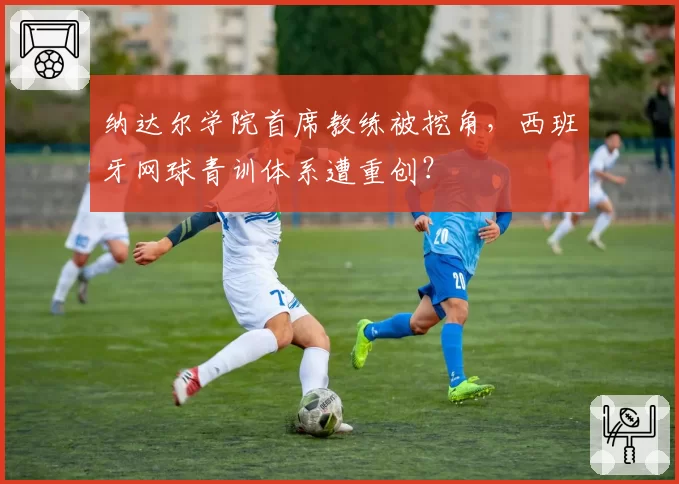 纳达尔学院首席教练被挖角,西班牙网球青训体系遭重创?