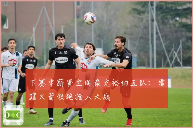 下赛季薪资空间最充裕的五队：雷霆火箭领跑抢人大战