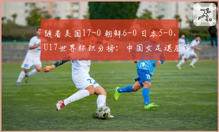 随着美国17-0 朝鲜6-0 日本5-0,U17世界杯积分榜:中国女足退居第2