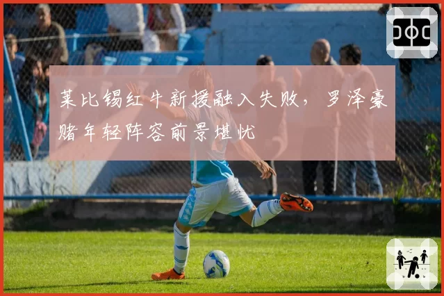莱比锡红牛新援融入失败,罗泽豪赌年轻阵容前景堪忧